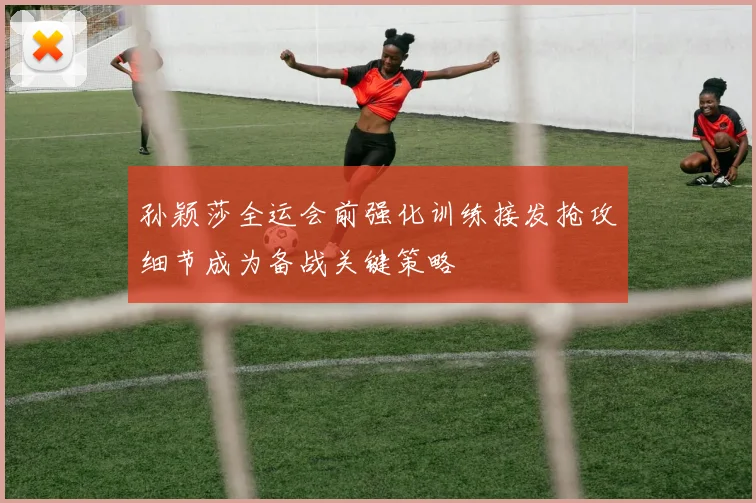 孙颖莎全运会前强化训练接发抢攻细节成为备战关键策略