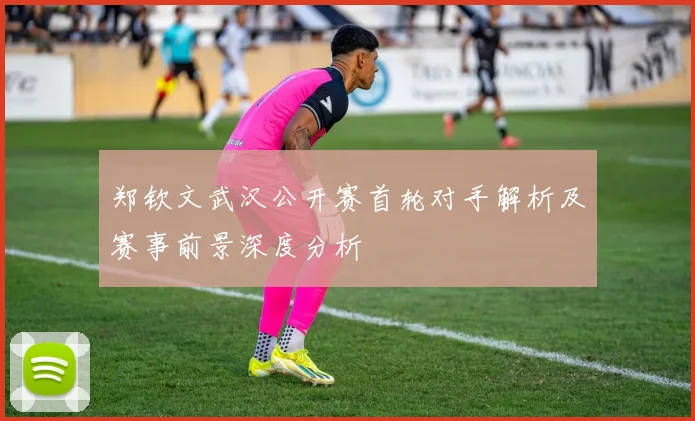 郑钦文武汉公开赛首轮对手解析及赛事前景深度分析
