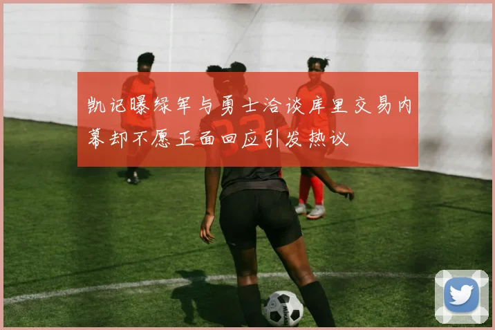凯记曝绿军与勇士洽谈库里交易内幕却不愿正面回应引发热议