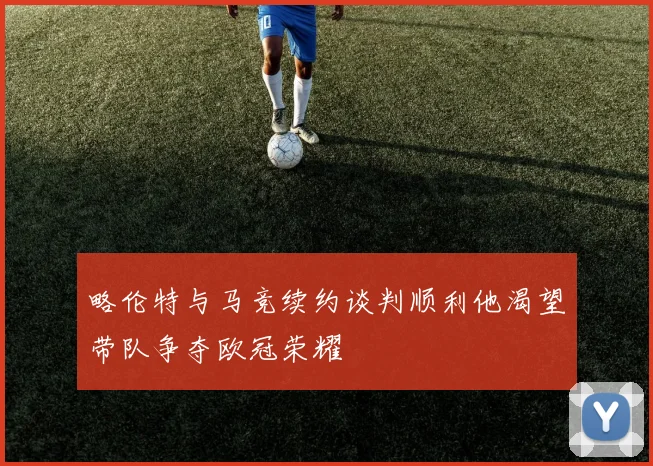 略伦特与马竞续约谈判顺利他渴望带队争夺欧冠荣耀