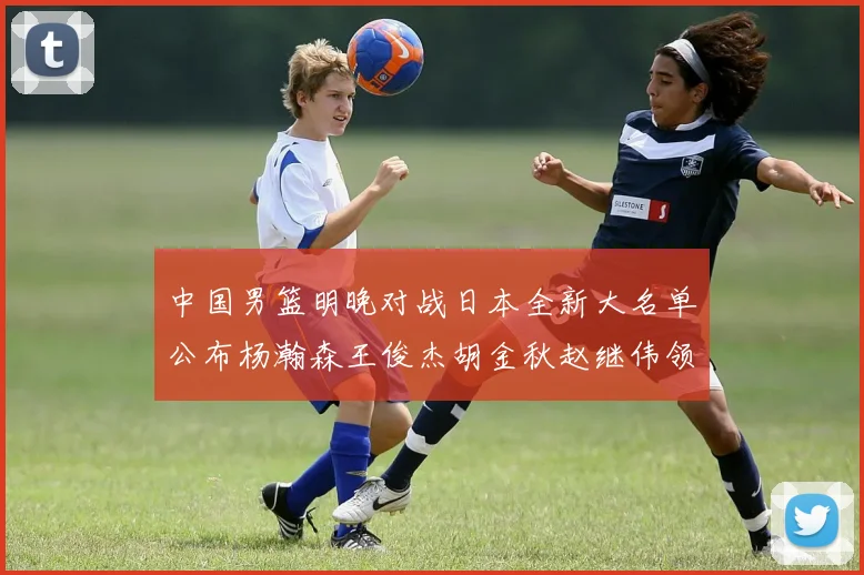 中国男篮明晚对战日本全新大名单公布杨瀚森王俊杰胡金秋赵继伟领衔出战