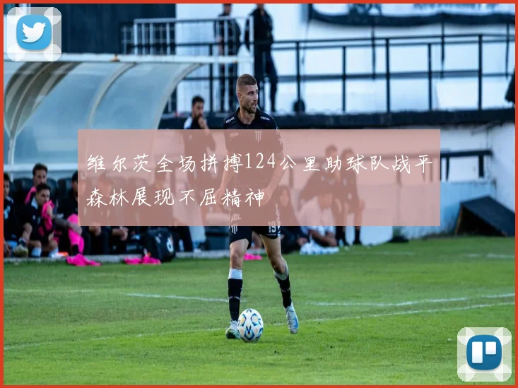 维尔茨全场拼搏124公里助球队战平森林展现不屈精神